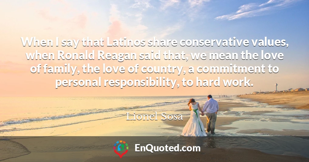When I say that Latinos share conservative values, when Ronald Reagan said that, we mean the love of family, the love of country, a commitment to personal responsibility, to hard work.