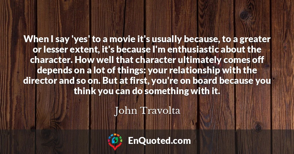 When I say 'yes' to a movie it's usually because, to a greater or lesser extent, it's because I'm enthusiastic about the character. How well that character ultimately comes off depends on a lot of things: your relationship with the director and so on. But at first, you're on board because you think you can do something with it.