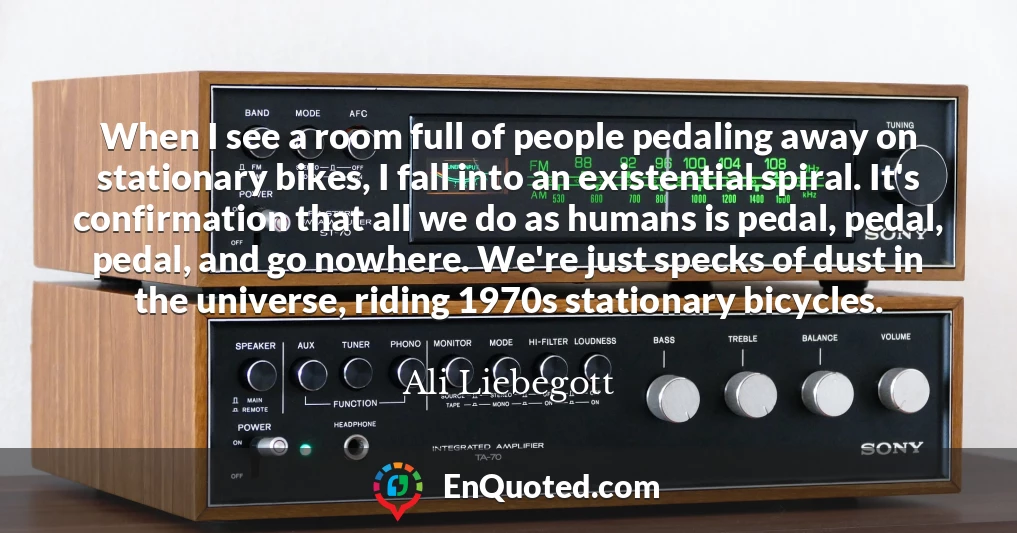 When I see a room full of people pedaling away on stationary bikes, I fall into an existential spiral. It's confirmation that all we do as humans is pedal, pedal, pedal, and go nowhere. We're just specks of dust in the universe, riding 1970s stationary bicycles.