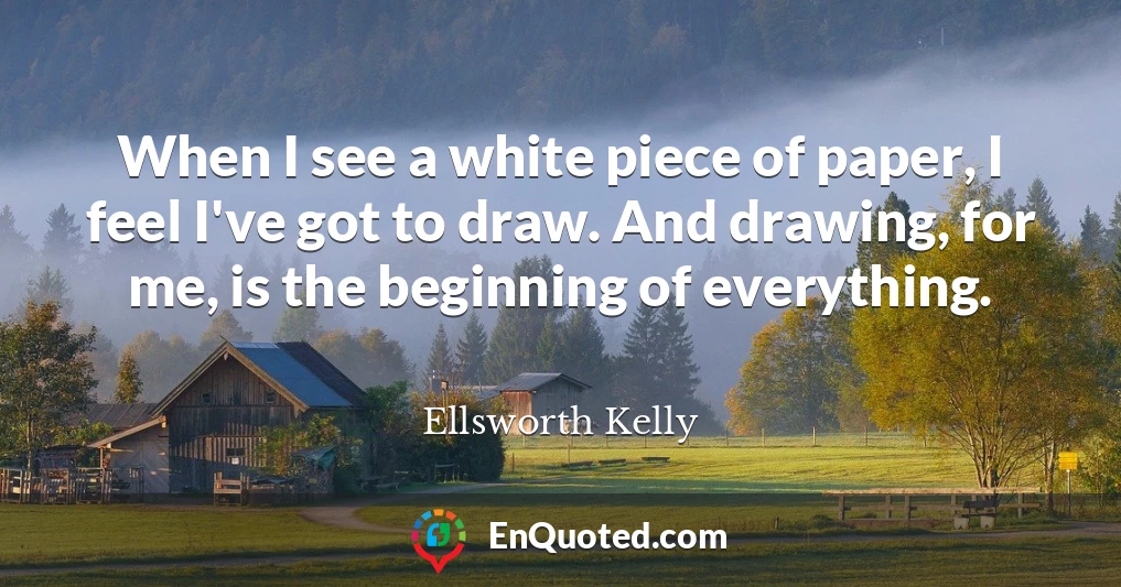 When I see a white piece of paper, I feel I've got to draw. And drawing, for me, is the beginning of everything.
