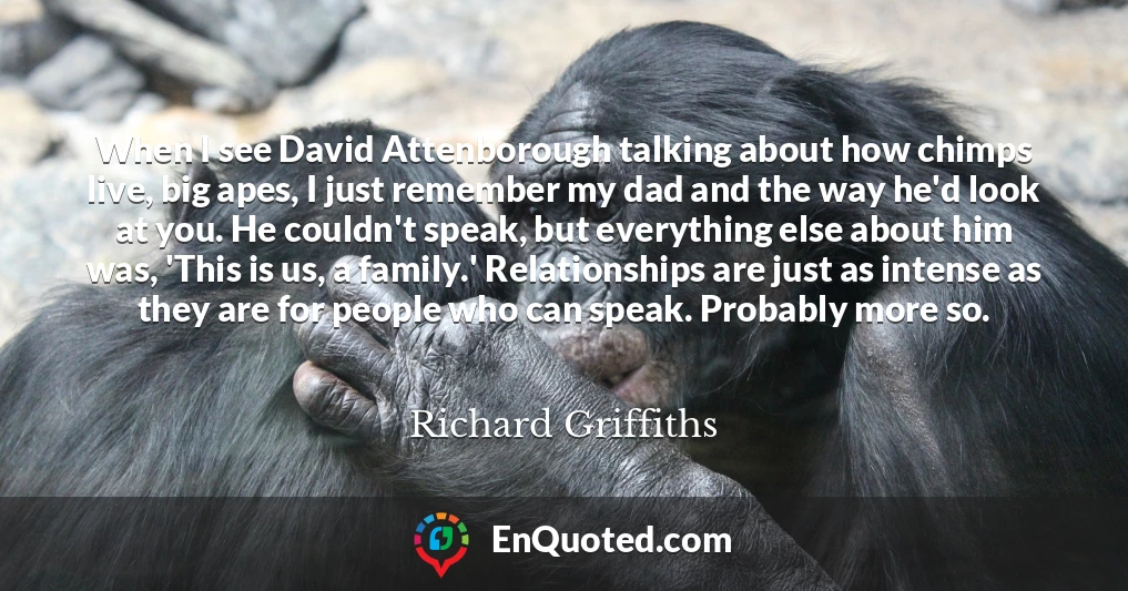 When I see David Attenborough talking about how chimps live, big apes, I just remember my dad and the way he'd look at you. He couldn't speak, but everything else about him was, 'This is us, a family.' Relationships are just as intense as they are for people who can speak. Probably more so.