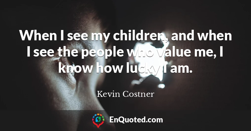 When I see my children, and when I see the people who value me, I know how lucky I am.