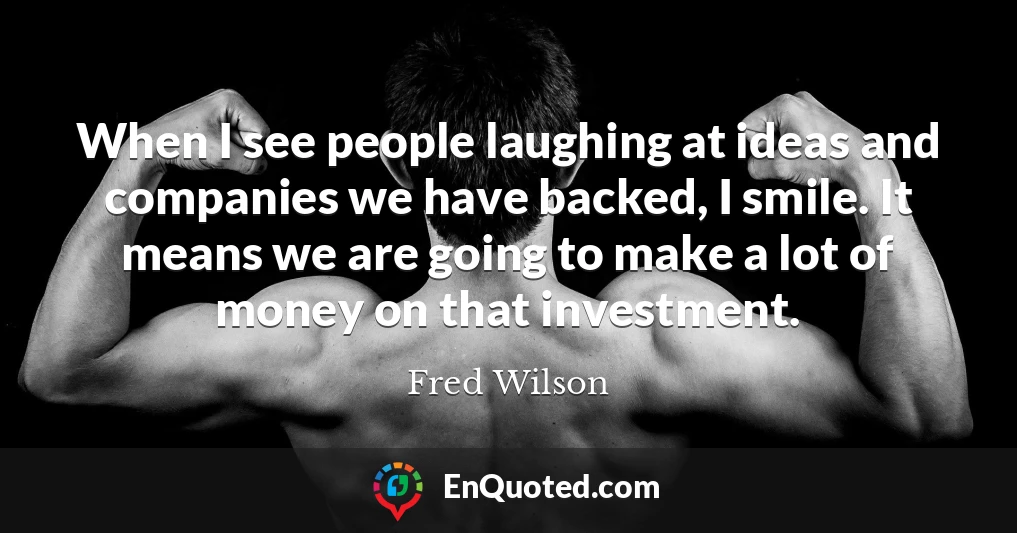 When I see people laughing at ideas and companies we have backed, I smile. It means we are going to make a lot of money on that investment.