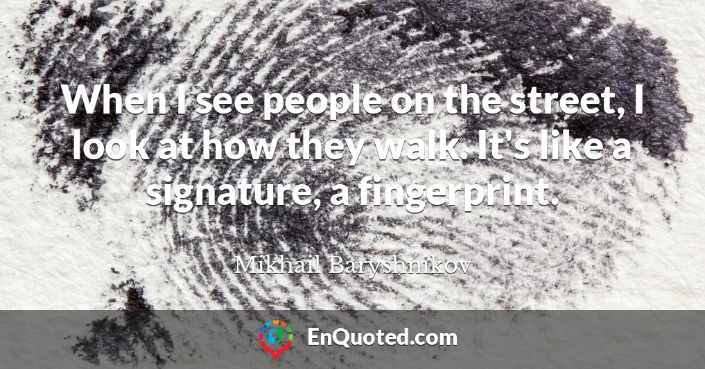 When I see people on the street, I look at how they walk. It's like a signature, a fingerprint.