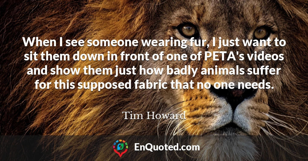 When I see someone wearing fur, I just want to sit them down in front of one of PETA's videos and show them just how badly animals suffer for this supposed fabric that no one needs.
