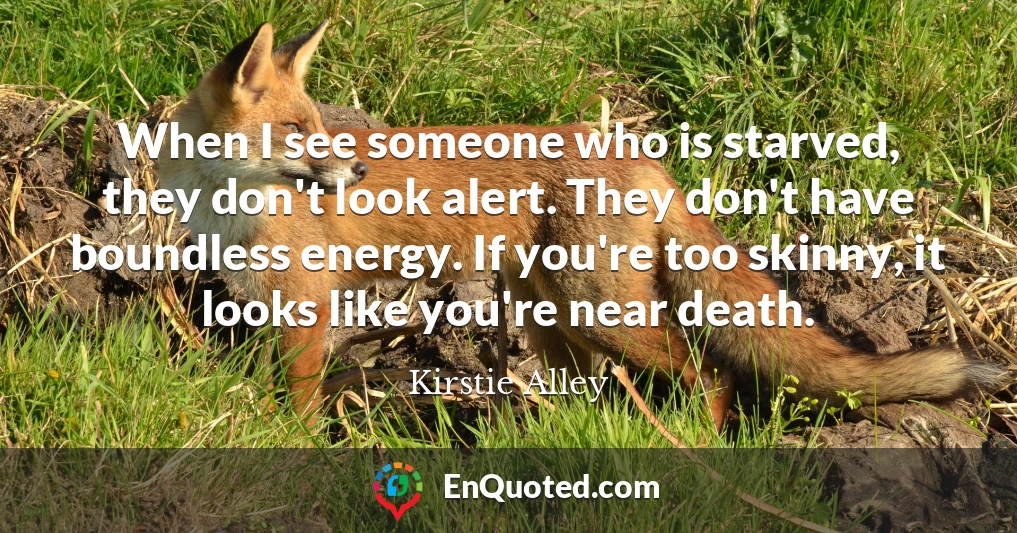 When I see someone who is starved, they don't look alert. They don't have boundless energy. If you're too skinny, it looks like you're near death.