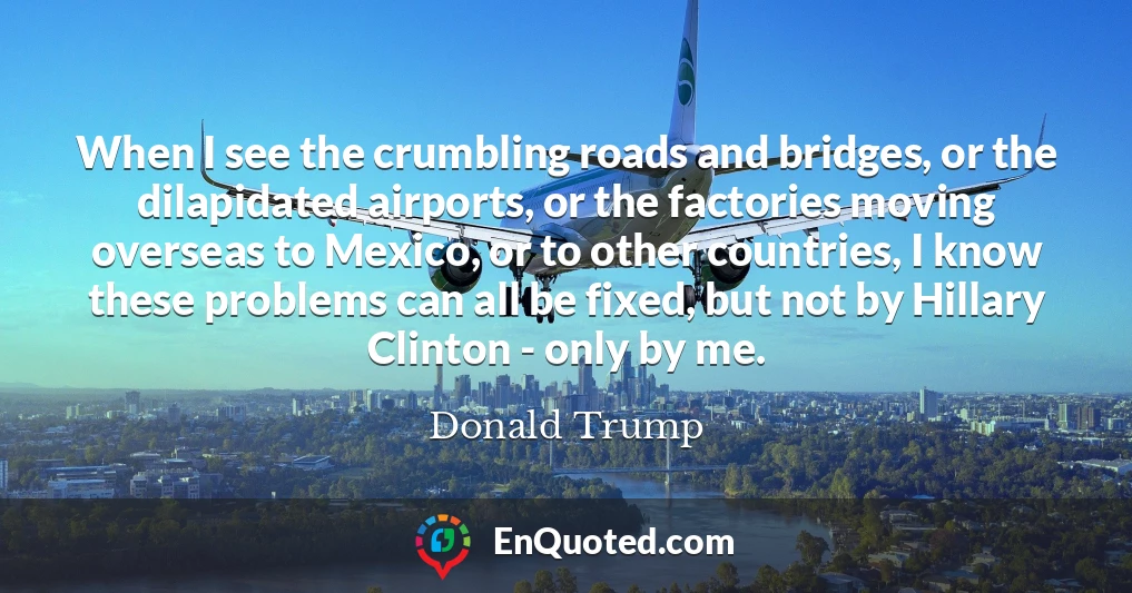 When I see the crumbling roads and bridges, or the dilapidated airports, or the factories moving overseas to Mexico, or to other countries, I know these problems can all be fixed, but not by Hillary Clinton - only by me.