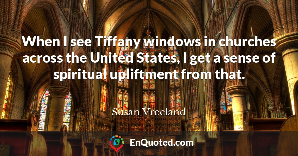 When I see Tiffany windows in churches across the United States, I get a sense of spiritual upliftment from that.