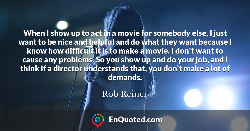 When I show up to act in a movie for somebody else, I just want to be nice and helpful and do what they want because I know how difficult it is to make a movie. I don't want to cause any problems. So you show up and do your job, and I think if a director understands that, you don't make a lot of demands.