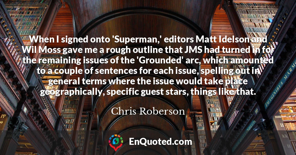 When I signed onto 'Superman,' editors Matt Idelson and Wil Moss gave me a rough outline that JMS had turned in for the remaining issues of the 'Grounded' arc, which amounted to a couple of sentences for each issue, spelling out in general terms where the issue would take place geographically, specific guest stars, things like that.