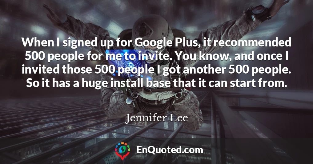 When I signed up for Google Plus, it recommended 500 people for me to invite. You know, and once I invited those 500 people I got another 500 people. So it has a huge install base that it can start from.
