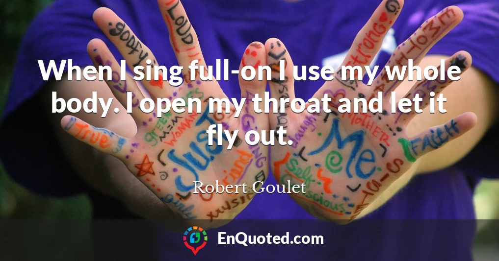 When I sing full-on I use my whole body. I open my throat and let it fly out.
