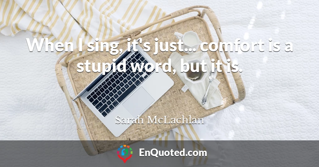 When I sing, it's just... comfort is a stupid word, but it is.