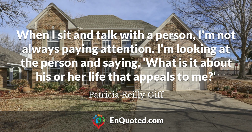 When I sit and talk with a person, I'm not always paying attention. I'm looking at the person and saying, 'What is it about his or her life that appeals to me?'