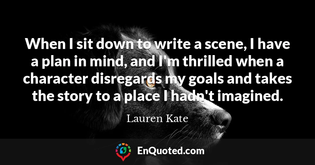 When I sit down to write a scene, I have a plan in mind, and I'm thrilled when a character disregards my goals and takes the story to a place I hadn't imagined.