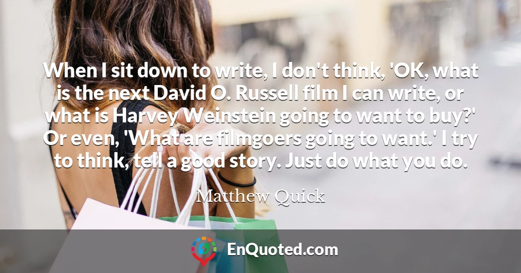 When I sit down to write, I don't think, 'OK, what is the next David O. Russell film I can write, or what is Harvey Weinstein going to want to buy?' Or even, 'What are filmgoers going to want.' I try to think, tell a good story. Just do what you do.