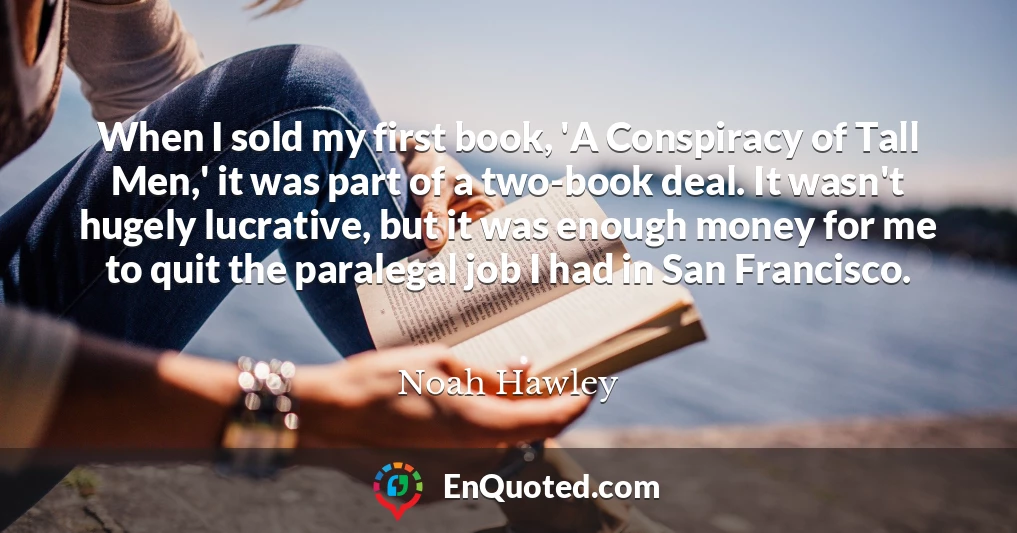 When I sold my first book, 'A Conspiracy of Tall Men,' it was part of a two-book deal. It wasn't hugely lucrative, but it was enough money for me to quit the paralegal job I had in San Francisco.