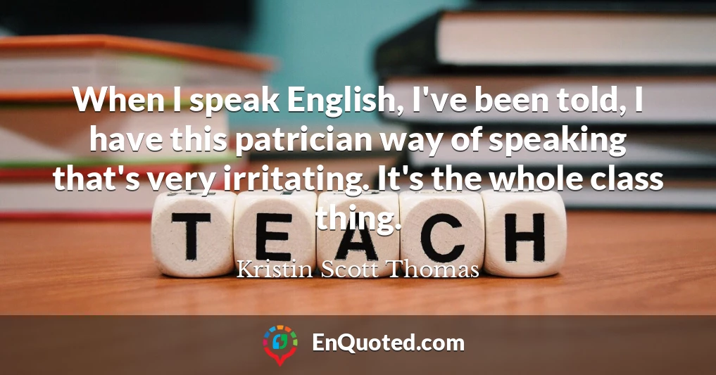 When I speak English, I've been told, I have this patrician way of speaking that's very irritating. It's the whole class thing.