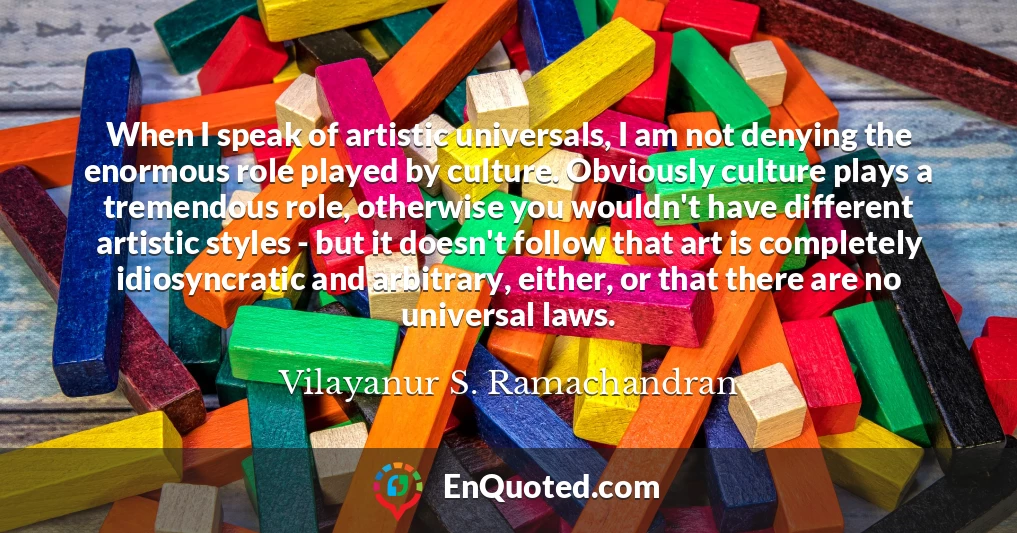 When I speak of artistic universals, I am not denying the enormous role played by culture. Obviously culture plays a tremendous role, otherwise you wouldn't have different artistic styles - but it doesn't follow that art is completely idiosyncratic and arbitrary, either, or that there are no universal laws.