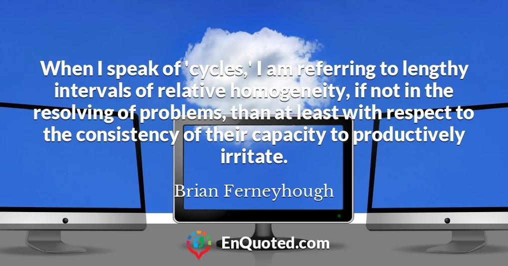 When I speak of 'cycles,' I am referring to lengthy intervals of relative homogeneity, if not in the resolving of problems, than at least with respect to the consistency of their capacity to productively irritate.