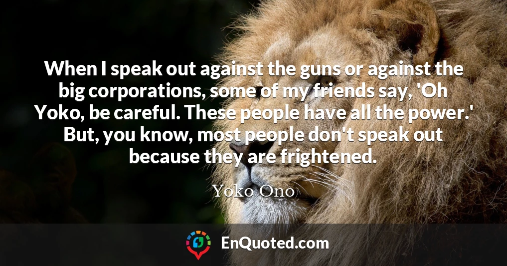 When I speak out against the guns or against the big corporations, some of my friends say, 'Oh Yoko, be careful. These people have all the power.' But, you know, most people don't speak out because they are frightened.