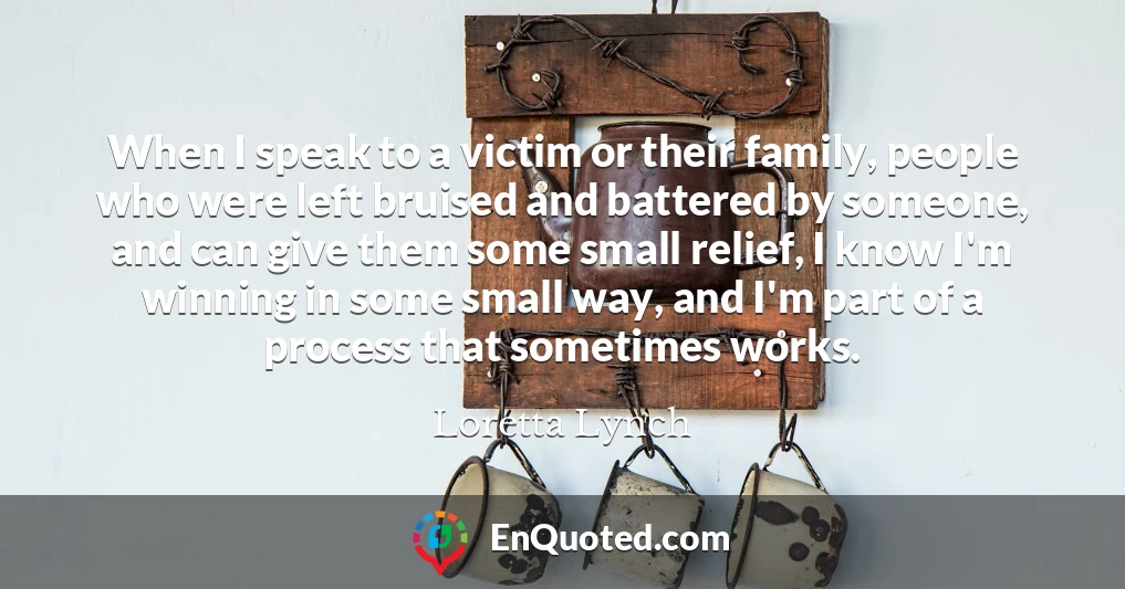 When I speak to a victim or their family, people who were left bruised and battered by someone, and can give them some small relief, I know I'm winning in some small way, and I'm part of a process that sometimes works.