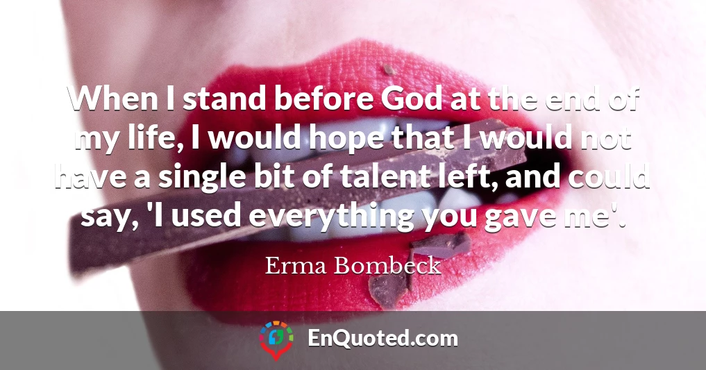 When I stand before God at the end of my life, I would hope that I would not have a single bit of talent left, and could say, 'I used everything you gave me'.