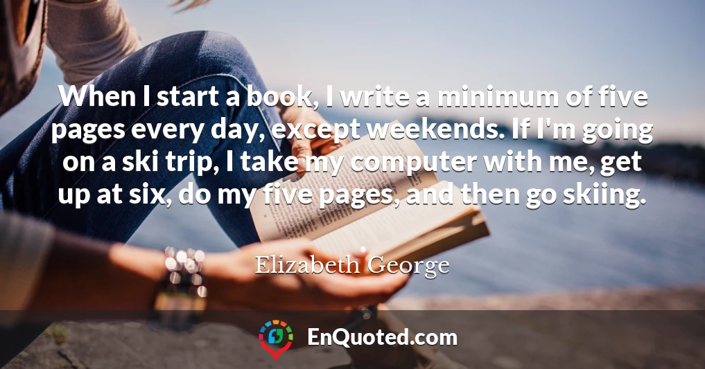 When I start a book, I write a minimum of five pages every day, except weekends. If I'm going on a ski trip, I take my computer with me, get up at six, do my five pages, and then go skiing.