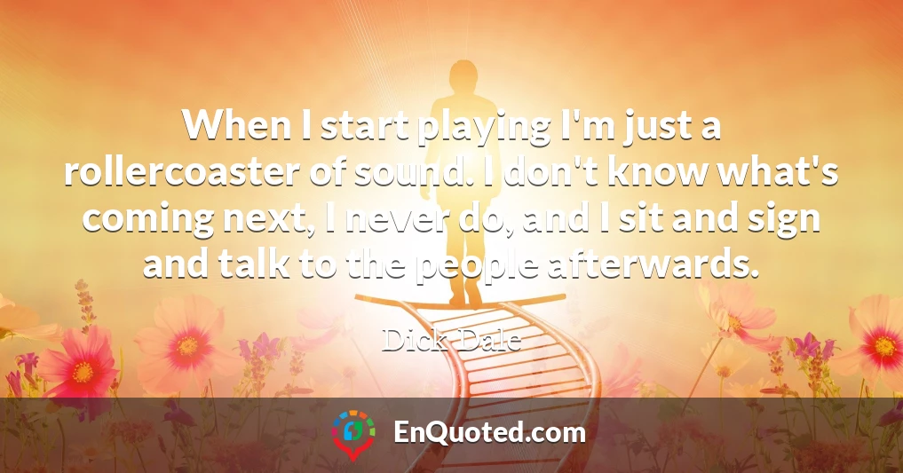 When I start playing I'm just a rollercoaster of sound. I don't know what's coming next, I never do, and I sit and sign and talk to the people afterwards.