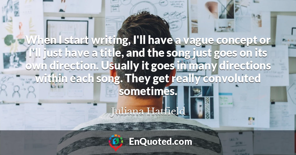 When I start writing, I'll have a vague concept or I'll just have a title, and the song just goes on its own direction. Usually it goes in many directions within each song. They get really convoluted sometimes.