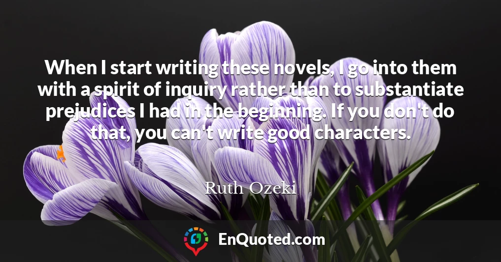 When I start writing these novels, I go into them with a spirit of inquiry rather than to substantiate prejudices I had in the beginning. If you don't do that, you can't write good characters.