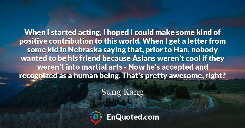 When I started acting, I hoped I could make some kind of positive contribution to this world. When I get a letter from some kid in Nebraska saying that, prior to Han, nobody wanted to be his friend because Asians weren't cool if they weren't into martial arts - Now he's accepted and recognized as a human being. That's pretty awesome, right?