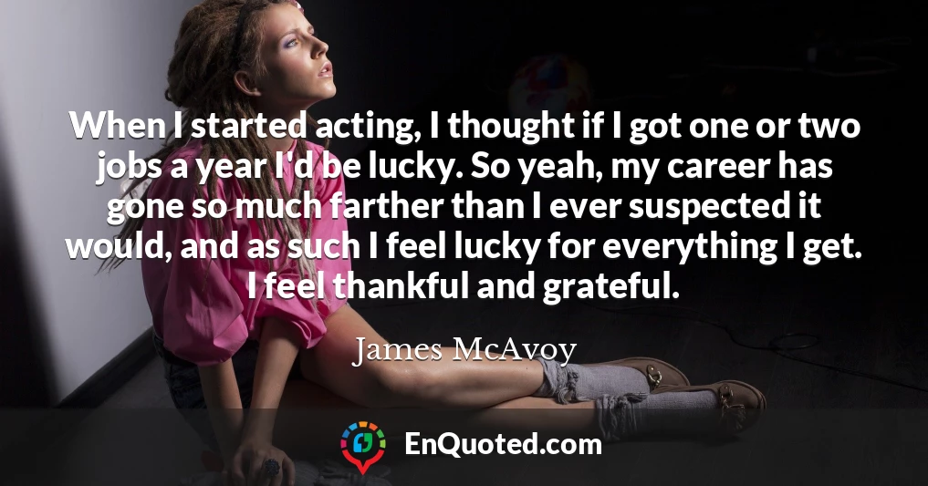 When I started acting, I thought if I got one or two jobs a year I'd be lucky. So yeah, my career has gone so much farther than I ever suspected it would, and as such I feel lucky for everything I get. I feel thankful and grateful.