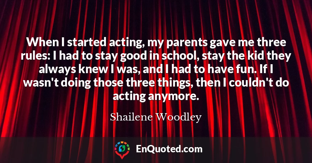 When I started acting, my parents gave me three rules: I had to stay good in school, stay the kid they always knew I was, and I had to have fun. If I wasn't doing those three things, then I couldn't do acting anymore.