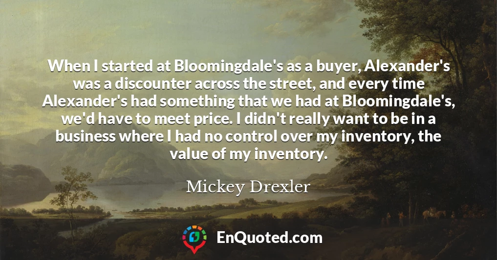 When I started at Bloomingdale's as a buyer, Alexander's was a discounter across the street, and every time Alexander's had something that we had at Bloomingdale's, we'd have to meet price. I didn't really want to be in a business where I had no control over my inventory, the value of my inventory.