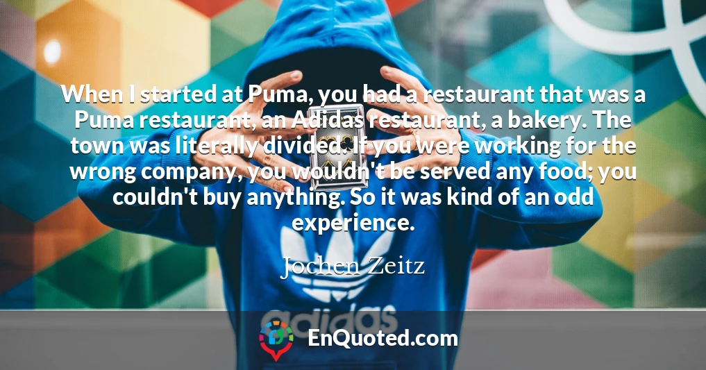 When I started at Puma, you had a restaurant that was a Puma restaurant, an Adidas restaurant, a bakery. The town was literally divided. If you were working for the wrong company, you wouldn't be served any food; you couldn't buy anything. So it was kind of an odd experience.