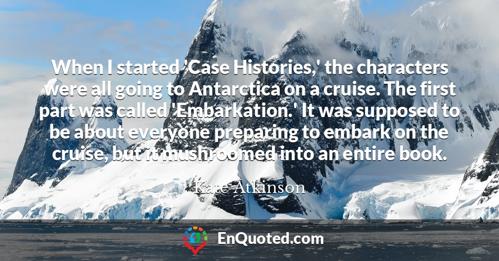 When I started 'Case Histories,' the characters were all going to Antarctica on a cruise. The first part was called 'Embarkation.' It was supposed to be about everyone preparing to embark on the cruise, but it mushroomed into an entire book.