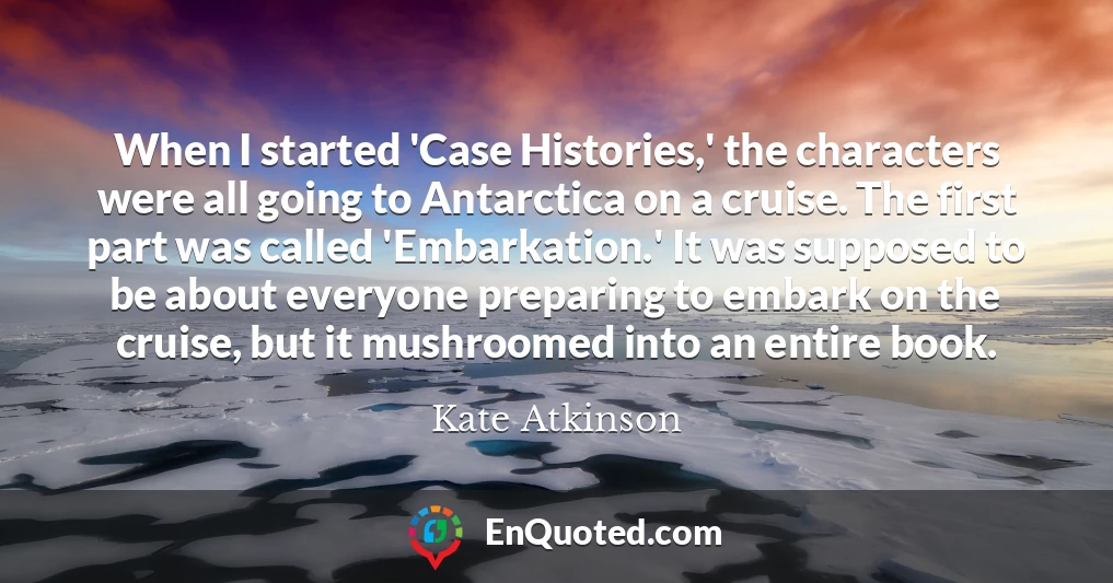 When I started 'Case Histories,' the characters were all going to Antarctica on a cruise. The first part was called 'Embarkation.' It was supposed to be about everyone preparing to embark on the cruise, but it mushroomed into an entire book.