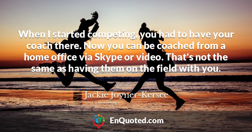 When I started competing, you had to have your coach there. Now you can be coached from a home office via Skype or video. That's not the same as having them on the field with you.