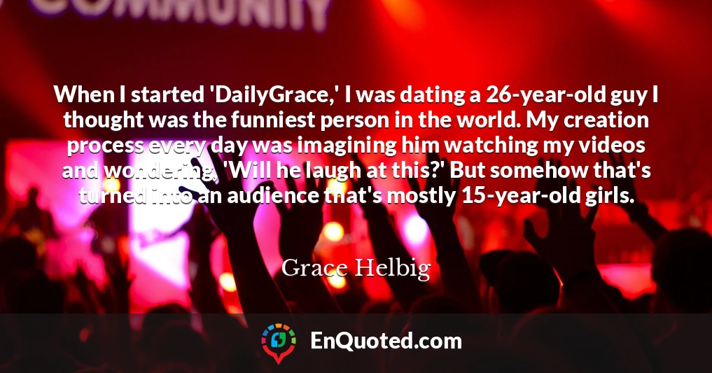 When I started 'DailyGrace,' I was dating a 26-year-old guy I thought was the funniest person in the world. My creation process every day was imagining him watching my videos and wondering, 'Will he laugh at this?' But somehow that's turned into an audience that's mostly 15-year-old girls.