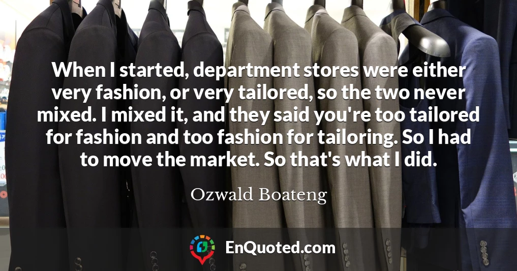 When I started, department stores were either very fashion, or very tailored, so the two never mixed. I mixed it, and they said you're too tailored for fashion and too fashion for tailoring. So I had to move the market. So that's what I did.