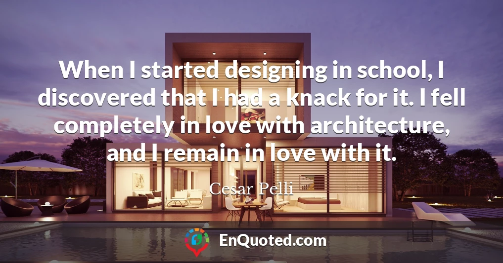 When I started designing in school, I discovered that I had a knack for it. I fell completely in love with architecture, and I remain in love with it.
