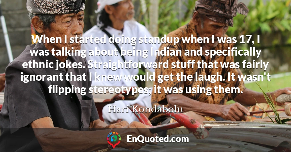 When I started doing standup when I was 17, I was talking about being Indian and specifically ethnic jokes. Straightforward stuff that was fairly ignorant that I knew would get the laugh. It wasn't flipping stereotypes; it was using them.