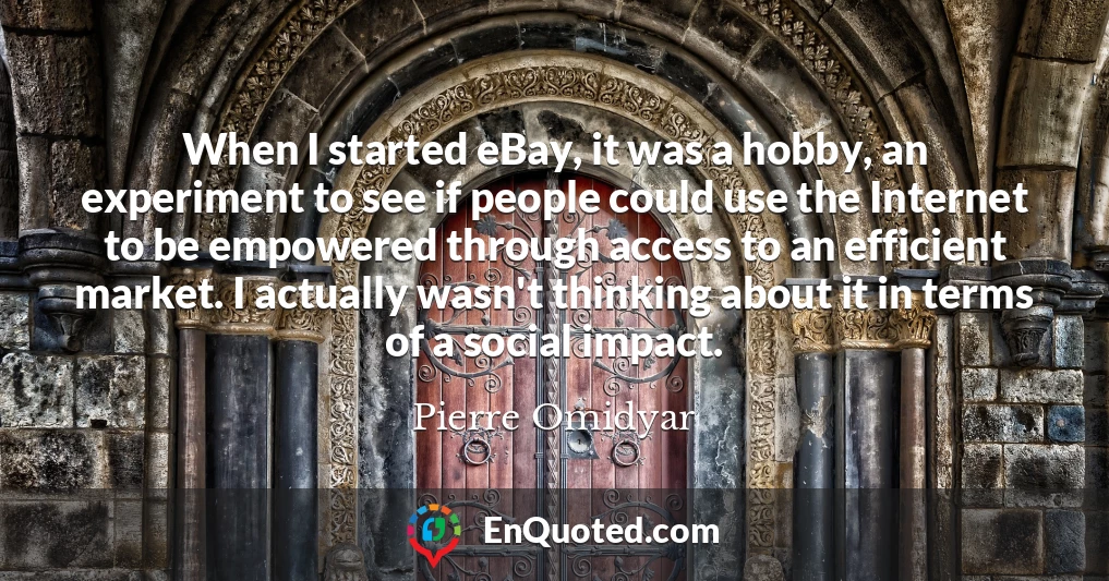 When I started eBay, it was a hobby, an experiment to see if people could use the Internet to be empowered through access to an efficient market. I actually wasn't thinking about it in terms of a social impact.