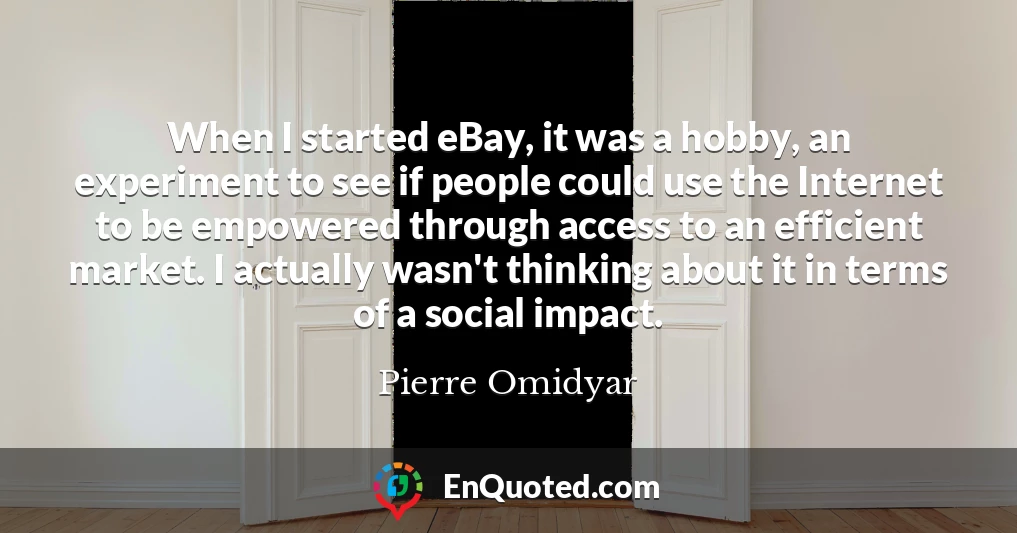 When I started eBay, it was a hobby, an experiment to see if people could use the Internet to be empowered through access to an efficient market. I actually wasn't thinking about it in terms of a social impact.