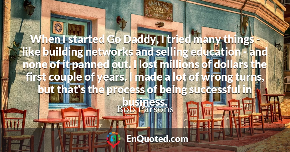 When I started Go Daddy, I tried many things - like building networks and selling education - and none of it panned out. I lost millions of dollars the first couple of years. I made a lot of wrong turns, but that's the process of being successful in business.