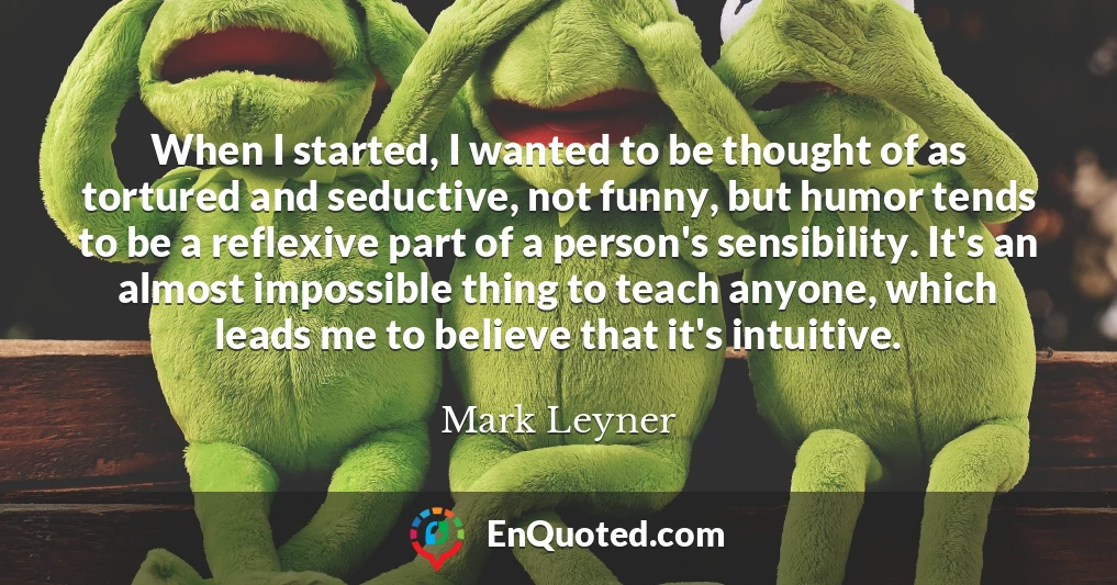 When I started, I wanted to be thought of as tortured and seductive, not funny, but humor tends to be a reflexive part of a person's sensibility. It's an almost impossible thing to teach anyone, which leads me to believe that it's intuitive.