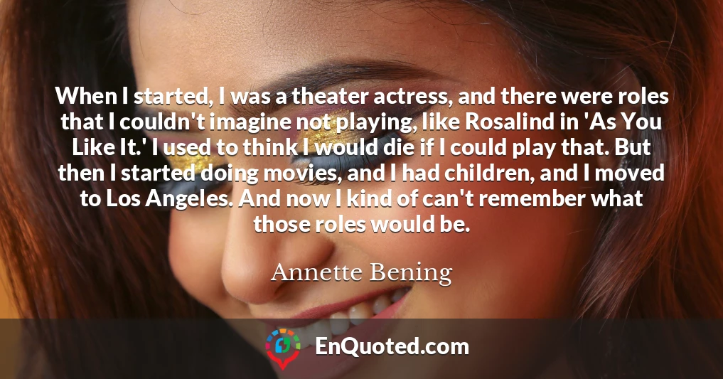 When I started, I was a theater actress, and there were roles that I couldn't imagine not playing, like Rosalind in 'As You Like It.' I used to think I would die if I could play that. But then I started doing movies, and I had children, and I moved to Los Angeles. And now I kind of can't remember what those roles would be.