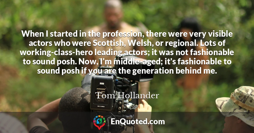 When I started in the profession, there were very visible actors who were Scottish, Welsh, or regional. Lots of working-class-hero leading actors; it was not fashionable to sound posh. Now, I'm middle-aged; it's fashionable to sound posh if you are the generation behind me.