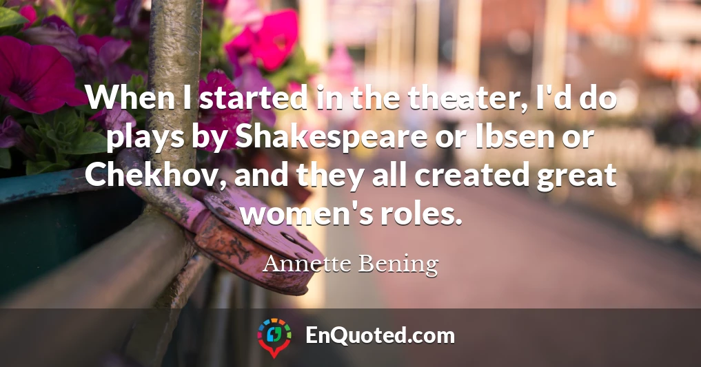When I started in the theater, I'd do plays by Shakespeare or Ibsen or Chekhov, and they all created great women's roles.